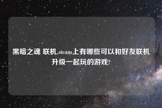 黑暗之魂 联机,steam上有哪些可以和好友联机升级一起玩的游戏?