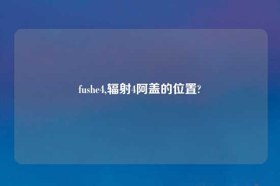 fushe4,辐射4阿盖的位置?