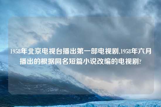 1958年北京电视台播出第一部电视剧,1958年六月播出的根据同名短篇小说改编的电视剧?