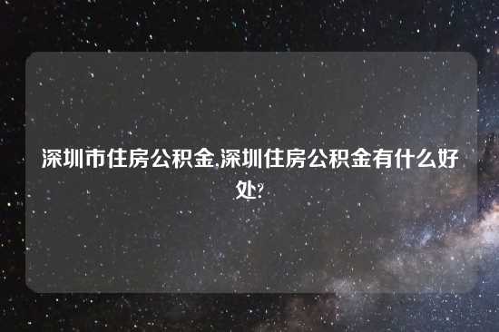 深圳市住房公积金,深圳住房公积金有什么好处?