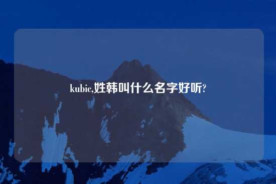 kubic,姓韩叫什么名字好听?