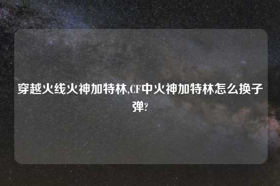 穿越火线火神加特林,CF中火神加特林怎么换子弹?