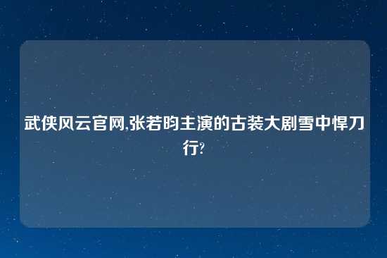 武侠风云官网,张若昀主演的古装大剧雪中悍刀行?