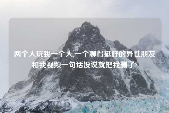 两个人玩我一个人,一个聊得挺好的异性朋友和我look一句话没说就把我删了?