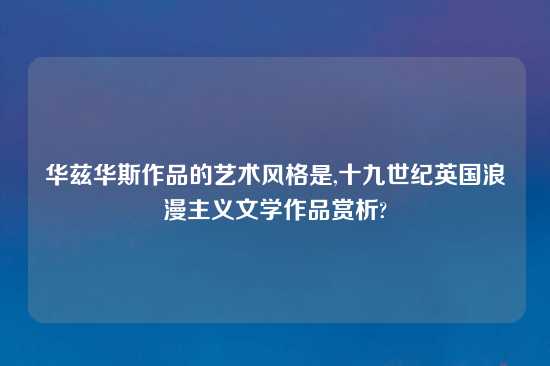 华兹华斯作品的艺术风格是,十九世纪英国浪漫主义文学作品赏析?