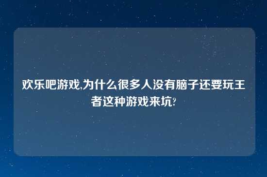 欢乐吧游戏,为什么很多人没有脑子还要玩王者这种游戏来坑?