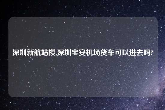 深圳新航站楼,深圳宝安机场货车可以进去吗?