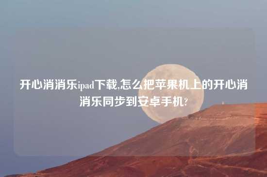 开心消消乐ipad怎么玩,怎么把苹果机上的开心消消乐同步到安卓手机?