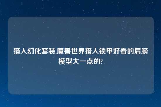 猎人幻化套装,魔兽世界猎人锁甲好看的肩膀模型大一点的?