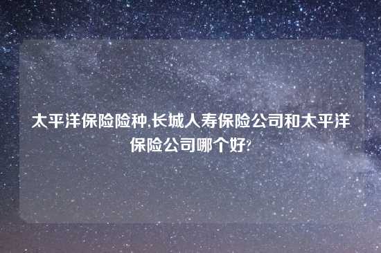 太平洋保险险种,长城人寿保险公司和太平洋保险公司哪个好?