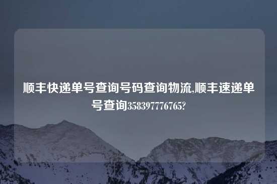 顺丰快递单号查询号码查询物流,顺丰速递单号查询358397776765?