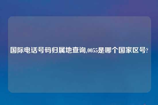 国际电话号码归属地查询,0055是哪个国家区号?