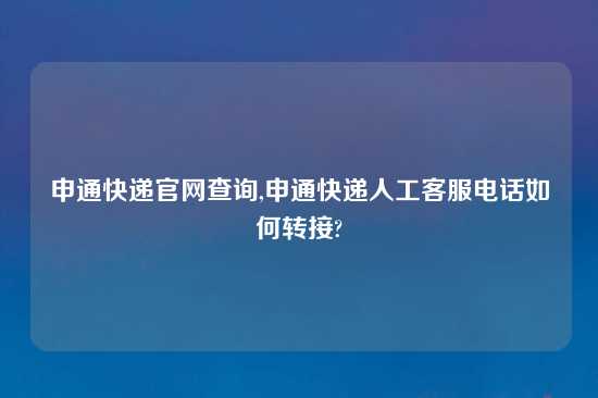 申通快递官网查询,申通快递人工客服电话如何转接?