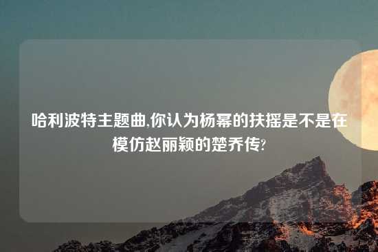 哈利波特主题曲,你认为杨幂的扶摇是不是在模仿赵丽颖的楚乔传?