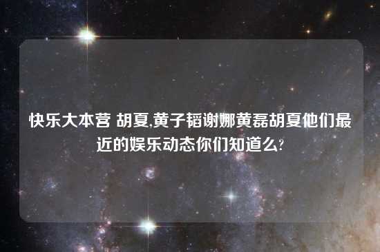 快乐大本营 胡夏,黄子韬谢娜黄磊胡夏他们最近的娱乐动态你们知道么?