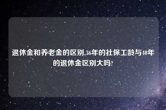 退休金和养老金的区别,36年的社保工龄与40年的退休金区别大吗?