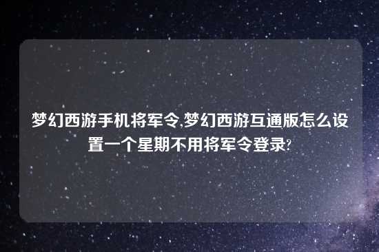 梦幻西游手机将军令,梦幻西游互通版怎么设置一个星期不用将军令登录?