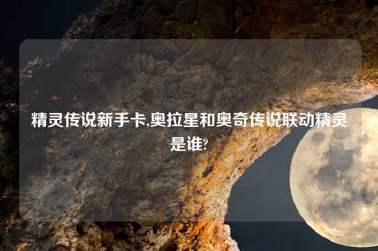 精灵传说新手卡,奥拉星和奥奇传说联动精灵是谁?