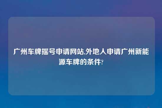 广州车牌摇号申请网站,外地人申请广州新能源车牌的条件?