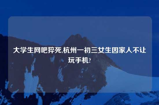 大学生网吧猝死,杭州一初三女生因家人不让玩手机?