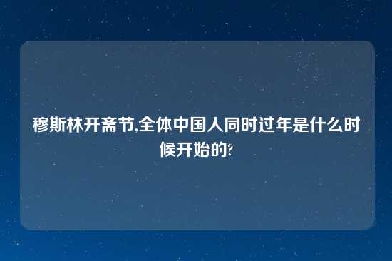 穆斯林开斋节,全体中国人同时过年是什么时候开始的?