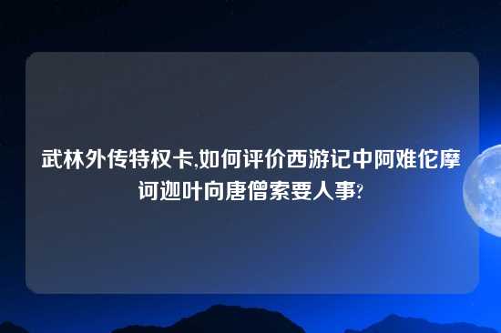 武林外传特权卡,如何评价西游记中阿难佗摩诃迦叶向唐僧索要人事?