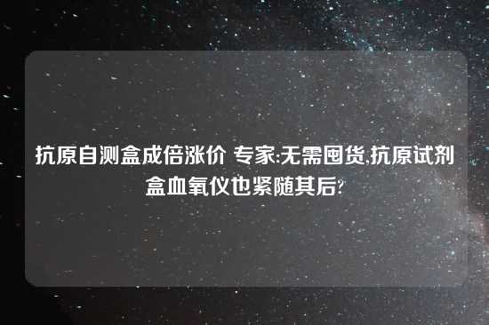 抗原自测盒成倍涨价 专家:无需囤货,抗原试剂盒血氧仪也紧随其后?