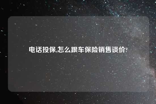 电话投保,怎么跟车保险销售谈价?