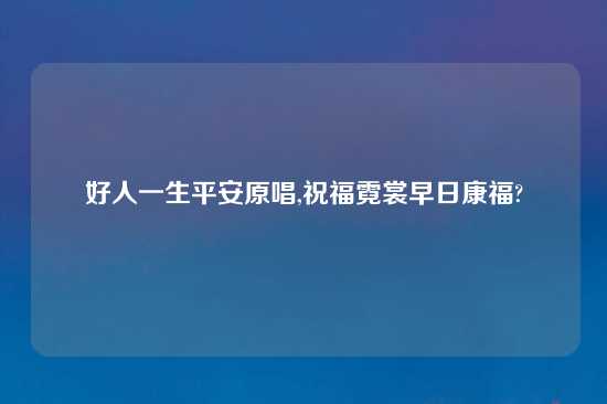 好人一生平安原唱,祝福霓裳早日康福?