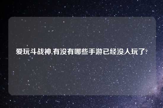 爱玩斗战神,有没有哪些手游已经没人玩了?