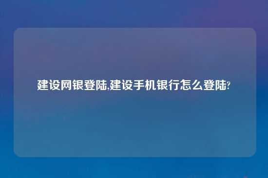 建设网银登陆,建设手机银行怎么登陆?