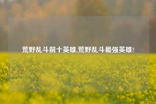 荒野乱斗前十英雄,荒野乱斗最强英雄?