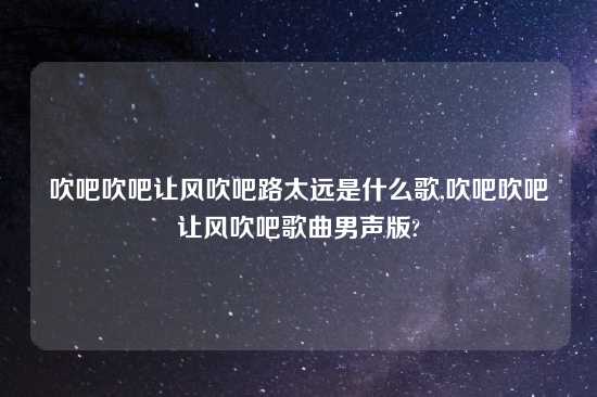 吹吧吹吧让风吹吧路太远是什么歌,吹吧吹吧让风吹吧歌曲男声版?