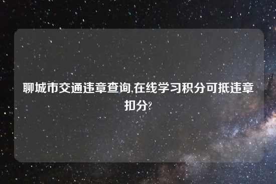 聊城市交通违章查询,在线学习积分可抵违章扣分?