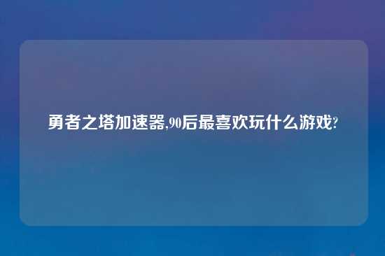 勇者之塔加速器,90后最喜欢玩什么游戏?