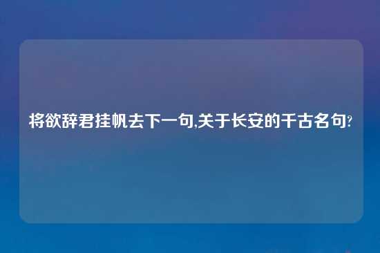 将欲辞君挂帆去下一句,关于长安的千古名句?