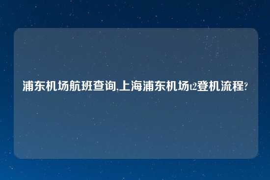 浦东机场航班查询,上海浦东机场t2登机流程?