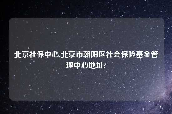 北京社保中心,北京市朝阳区社会保险基金管理中心地址?