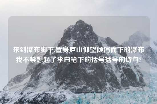 来到瀑布脚下,置身庐山仰望倾泻而下的瀑布我不禁想起了李白笔下的括号括号的诗句?