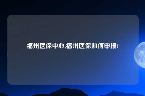 福州医保中心,福州医保如何申报?