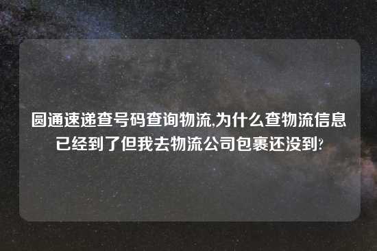 圆通速递查号码查询物流,为什么查物流信息已经到了但我去物流公司包裹还没到?