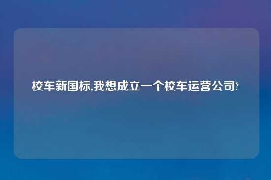 校车新国标,我想成立一个校车运营公司?