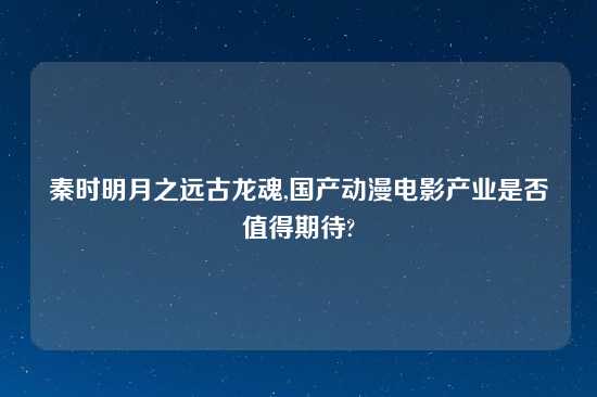 秦时明月之远古龙魂,国产动漫电影产业是否值得期待?