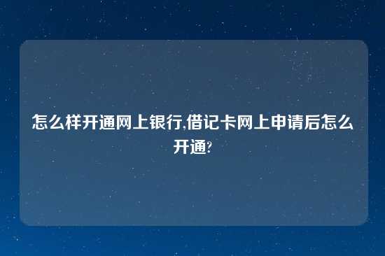 怎么样开通网上银行,借记卡网上申请后怎么开通?