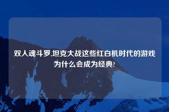 双人魂斗罗,坦克大战这些红白机时代的游戏为什么会成为经典?