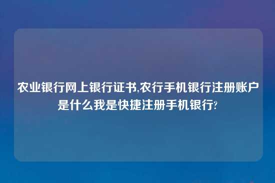 农业银行网上银行证书,农行手机银行注册账户是什么我是快捷注册手机银行?