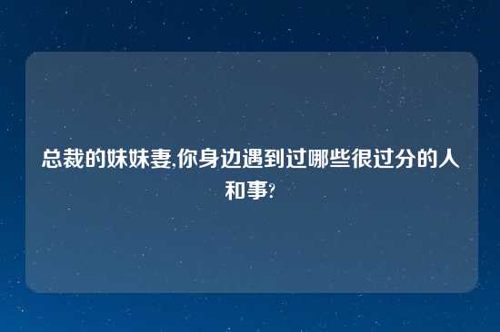 总裁的妹妹妻,你身边遇到过哪些很过分的人和事?