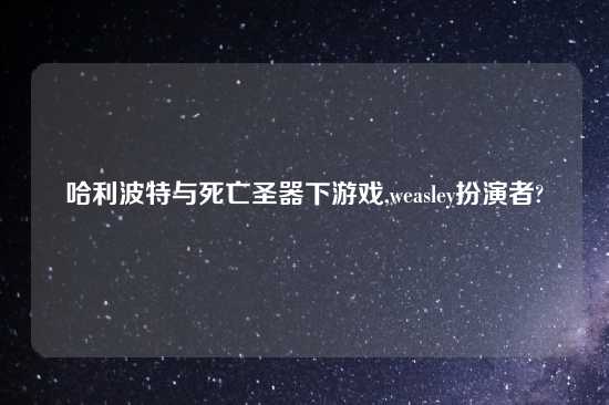 哈利波特与死亡圣器下游戏,weasley扮演者?