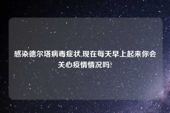 感染德尔塔病毒症状,现在每天早上起来你会关心疫情情况吗?