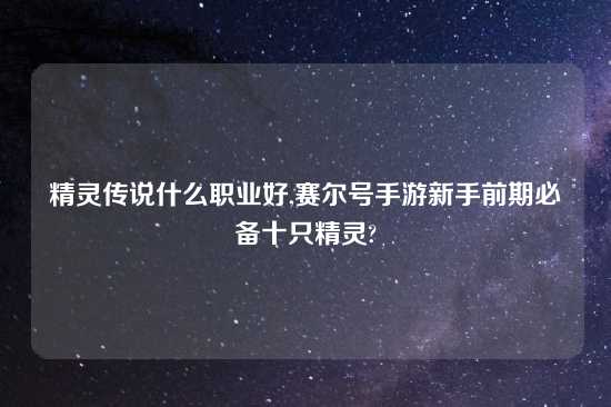 精灵传说什么职业好,赛尔号手游新手前期必备十只精灵?